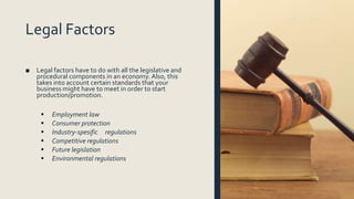 Legal Factors
■ Legal factors have to do with all the legislative and
procedural components in an economy. Also, this
takes into account certain standards that your
business might have to meet in order to start
production/promotion.
 Employment law
 Consumer protection
 Industry-spesific regulations
 Competitive regulations
 Future legislation
 Environmental regulations
 