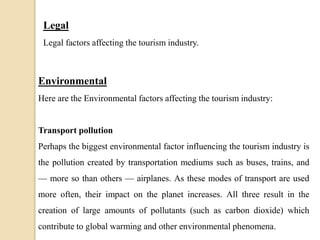 Legal
Legal factors affecting the tourism industry.
Environmental
Here are the Environmental factors affecting the tourism industry:
Transport pollution
Perhaps the biggest environmental factor influencing the tourism industry is
the pollution created by transportation mediums such as buses, trains, and
— more so than others — airplanes. As these modes of transport are used
more often, their impact on the planet increases. All three result in the
creation of large amounts of pollutants (such as carbon dioxide) which
contribute to global warming and other environmental phenomena.
 