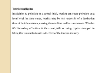 Tourist negligence
In addition to pollution on a global level, tourism can cause pollution on a
local level. In some cases, tourists may be less respectful of a destination
than of their hometown, causing them to litter and/or contaminate. Whether
it’s discarding of bottles in the countryside or using regular shampoo in
lakes, this is an unfortunate side effect of the tourism industry.
 