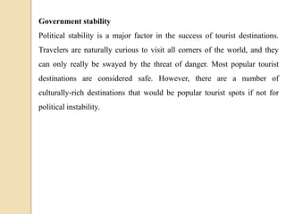 Government stability
Political stability is a major factor in the success of tourist destinations.
Travelers are naturally curious to visit all corners of the world, and they
can only really be swayed by the threat of danger. Most popular tourist
destinations are considered safe. However, there are a number of
culturally-rich destinations that would be popular tourist spots if not for
political instability.
 
