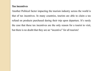 Tax incentives
Another Political factor impacting the tourism industry across the world is
that of tax incentives. In many countries, tourists are able to claim a tax
refund on products purchased during their trip upon departure. It’s rarely
the case that these tax incentives are the only reason for a tourist to visit,
but there is no doubt that they are an “incentive” for all tourists!
 