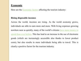Economic
Here are the Economic factors affecting the tourism industry:
Rising disposable incomes
Across the world, incomes are rising. As the world economy grows,
individuals are able to earn more and more. With living expenses growing
nowhere near as quickly, many of the world’s citizens have more money to
spend than ever before. This has lead to an increase in the use of electronic
goods (which are increasingly accessible also thanks to lower product
costs), but also results in more individuals being able to travel. This is
clearly a positive factor for the tourism industry.
 
