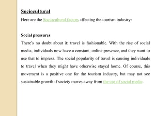 Sociocultural
Here are the Sociocultural factors affecting the tourism industry:
Social pressures
There’s no doubt about it: travel is fashionable. With the rise of social
media, individuals now have a constant, online presence, and they want to
use that to impress. The social popularity of travel is causing individuals
to travel when they might have otherwise stayed home. Of course, this
movement is a positive one for the tourism industry, but may not see
sustainable growth if society moves away from the use of social media.
 