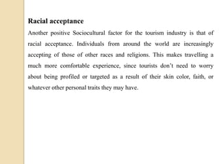 Racial acceptance
Another positive Sociocultural factor for the tourism industry is that of
racial acceptance. Individuals from around the world are increasingly
accepting of those of other races and religions. This makes travelling a
much more comfortable experience, since tourists don’t need to worry
about being profiled or targeted as a result of their skin color, faith, or
whatever other personal traits they may have.
 