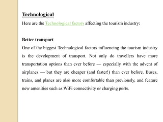 Technological
Here are the Technological factors affecting the tourism industry:
Better transport
One of the biggest Technological factors influencing the tourism industry
is the development of transport. Not only do travellers have more
transportation options than ever before — especially with the advent of
airplanes — but they are cheaper (and faster!) than ever before. Buses,
trains, and planes are also more comfortable than previously, and feature
new amenities such as WiFi connectivity or charging ports.
 