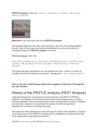 PESTLE Analysis micro site – History – Introduction – Templates – HR example –
Schools & Education




Welcome to our new micro site on the PESTLE analysis.

This popular page has now been improved and is split into more easily digested
chunks. Lets us know your comments and feedback. Use the menu above to
navigate through this PESTLE analysis micro site.

PESTLE Analysis micro site -

Home/ History of Pest analysis – Introduction to the PESTLE analysis – PESTLE analysis
templates – HR example of a PESTLE application – PESTLE analysis in Schools &
Education

This page has been relocated to our new pestle micro site – where it is easier to
navigate and print the elements of interest – please go to – http://rapidbi.com/pestle/




This is now old content please follow the navigation at the top of the page for
our new content


History of the PESTLE analysis (PEST Analysis)
Originally designed as a business environmental scan, the PEST or PESTLE
analysis is an analysis of the external macro environment (big picture) in which a
business operates. These are often factors which are beyond the control or influence
of a business, however are important to be aware of when doing product
development, business or strategy planning.

This page has been developed to help and support anyone with activities or projects
which require use of the PESTLE analysis tool to undertake an environmental scan
of an organizations operating environment.

Visit the article home page for all of our articles and content
 