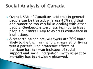    Overall, 53% of Canadians said that in general
    people can be trusted, whereas 43% said that
    one cannot be too careful in dealing with other
    people. Quebeckers were less inclined to trust
    people but more likely to express confidence in
    institutions.
   A research on seniors, widowers are 70% more
    likely to die than men who are married or living
    with a partner. The protective effects of
    marriage for men—an indicator of social
    support and social integration—with respect to
    mortality has been widely observed.
 