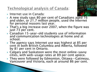    Internet use in Canada:
   A new study says 80 per cent of Canadians aged 16
    and older, or 21.7 million people, used the Internet
    for personal reasons last year.
   That's a big increase over 2007, when the figure was
    just 73 per cent.
   Canadian 15-year-old students use of information
    and communication technologies at home and at
    school.
   The agency says Internet use was highest at 85 per
    cent in both British Columbia and Alberta, followed
    by 81 per cent in Ontario.
   Calgary and Saskatoon were the most online-savvy
    cities, with web-usage rates at 89 per cent apiece.
   They were followed by Edmonton, Ottawa—Gatineau,
    Vancouver and Victoria, each at around 86 per cent.
 