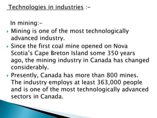 Technologies in industries :-

  In mining:-
 Mining is one of the most technologically
  advanced industry.
 Since the first coal mine opened on Nova
  Scotia’s Cape Breton Island some 350 years
  ago, the mining industry in Canada has changed
  considerably.
 Presently, Canada has more than 800 mines.
  The industry employs at least 363,000 people
  and is one of the most technologically advanced
  sectors in Canada.
 