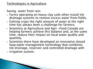 Technologies in Agriculture

Saving water from rain.
 Farms operating on heavy clay soils often install tile
  drainage systems to remove excess water from fields.
 Getting crops the right amount of water at the right
  time has always been a challenge for farmers.
 Scientists at Agriculture and Agri -Food Canada are
  helping farmers achieve this balance and, at the same
  time, reduce their impact on local water quality and
  quantity.
 Scientists there have developed an innovative closed
  loop water management technology that combines
  tile drainage, reservoir and controlled drainage with
 irrigation system.
 
