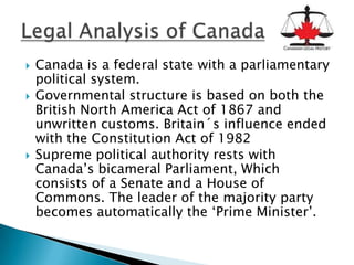    Canada is a federal state with a parliamentary
    political system.
   Governmental structure is based on both the
    British North America Act of 1867 and
    unwritten customs. Britain´s influence ended
    with the Constitution Act of 1982
   Supreme political authority rests with
    Canada’s bicameral Parliament, Which
    consists of a Senate and a House of
    Commons. The leader of the majority party
    becomes automatically the ‘Prime Minister’.
 