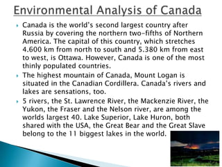    Canada is the world’s second largest country after
    Russia by covering the northern two-fifths of Northern
    America. The capital of this country, which stretches
    4.600 km from north to south and 5.380 km from east
    to west, is Ottawa. However, Canada is one of the most
    thinly populated countries.
   The highest mountain of Canada, Mount Logan is
    situated in the Canadian Cordillera. Canada’s rivers and
    lakes are sensations, too.
   5 rivers, the St. Lawrence River, the Mackenzie River, the
    Yukon, the Fraser and the Nelson river, are among the
    worlds largest 40. Lake Superior, Lake Huron, both
    shared with the USA, the Great Bear and the Great Slave
    belong to the 11 biggest lakes in the world.
 