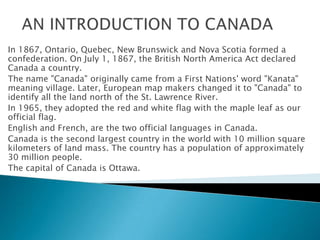 In 1867, Ontario, Quebec, New Brunswick and Nova Scotia formed a
confederation. On July 1, 1867, the British North America Act declared
Canada a country.
The name "Canada" originally came from a First Nations' word "Kanata"
meaning village. Later, European map makers changed it to "Canada" to
identify all the land north of the St. Lawrence River.
In 1965, they adopted the red and white flag with the maple leaf as our
official flag.
English and French, are the two official languages in Canada.
Canada is the second largest country in the world with 10 million square
kilometers of land mass. The country has a population of approximately
30 million people.
The capital of Canada is Ottawa.
 