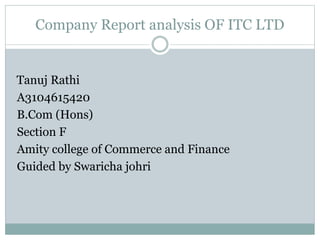 Company Report analysis OF ITC LTD
Tanuj Rathi
A3104615420
B.Com (Hons)
Section F
Amity college of Commerce and Finance
Guided by Swaricha johri
 