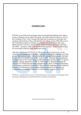 3
INTRODUCTION
CITI NA is one of the most prominent names in international banking sector what is
an arm of financial service giant CITI group. This bank started its journey in 1812 as
the Citi Bank of New York. Currently this bank has its operation in more than 100
countries and territories of the world and half of its offices among 1400 offices are in
the United States mostly in, Chicago, Los Angeles, the San Francisco Bay Area,
Miami and New York City. Along with the standard banking transaction, this bank
also offers – insurance, credit cards and investment products. About 15 million users
are successfully using the online transaction system.
After the establishment of CITI NA in 19th century, Moses Taylor took over the
ownership and management of the bank, a protégé of John Jacob Astor and one of the
giants of the business world. After joining the new national banking system that bank
became- The National City bank of New York in 1863. That bank was considered as
the largest bank in The United States in 1868 then became the first major U.S. bank to
establish a foreign department in 1897. In 1926 Charles E. Mitchell was made the
chairman of Citi bank then that bank expanded rapidly and by 1930 had 100 branches
in 23 countries outside the United States. Then under the leadership of CEO Walter B.
Wriston, First National City Bank (and its holding company First National City
Corporation) was renamed Citibank, N.A. (and Citicorp, respectively) in 1976.
PESTLE is among the best ways in which businesses can calculate and manage risk in
constantly changing local and international economies and markets.
****************************
 