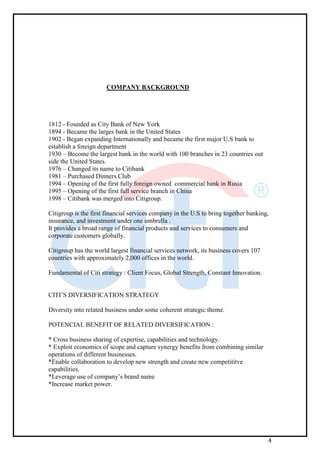 4
COMPANY BACKGROUND
1812 - Founded as City Bank of New York
1894 - Became the larges bank in the United States
1902 - Began expanding Internationally and became the first major U.S bank to
establish a foreign department
1930 – Become the largest bank in the world with 100 branches in 23 countries out
side the United States.
1976 – Changed its name to Citibank
1981 – Purchased Dinners Club
1994 – Opening of the first fully foreign owned commercial bank in Rusia
1995 – Opening of the first full service branch in China
1998 – Citibank was merged into Citigroup.
Citigroup is the first financial services company in the U.S to bring together banking,
insurance, and investment under one umbrella .
It provides a broad range of financial products and services to consumers and
corporate customers globally.
Citigroup has the world largest financial services network, its business covers 107
countries with approximately 2,000 offices in the world.
Fundamental of Citi strategy : Client Focus, Global Strength, Constant Innovation.
CITI’S DIVERSIFICATION STRATEGY
Diversity into related business under some coherent strategic theme.
POTENCIAL BENEFIT OF RELATED DIVERSIFICATION :
* Cross business sharing of expertise, capabilities and technology.
* Exploit economics of scope and capture synergy benefits from combining similar
operations of different businesses.
*Enable collaboration to develop new strength and create new competititve
capabilities.
*Leverage use of company’s brand name
*Increase market power.
 