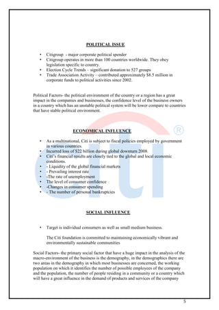 5
POLITICAL ISSUE
• Citigroup - major corporate political spender
• Citigroup operates in more than 100 countries worldwide. They obey
legislation specific to country.
• Election Cycle Trends – significant donation to 527 groups
• Trade Association Activity – contributed approximately $8.5 million in
corporate funds to political activities since 2002.
Political Factors- the political environment of the country or a region has a great
impact in the companies and businesses, the confidence level of the business owners
in a country which has an unstable political system will be lower compare to countries
that have stable political environment.
ECONOMICAL INFLUENCE
• As a multinational, Citi is subject to fiscal policies employed by government
in various countries.
• Incurred loss of $22 billion during global downturn 2008.
• Citi’s financial results are closely tied to the global and local economic
conditions.
• - Liquidity of the global financial markets
• - Prevailing interest rate
• -The rate of unemployment
• The level of consumer confidence
• -Changes in consumer spending
• - The number of personal bankruptcies
SOCIAL INFLUENCE
• Target is individual consumers as well as small medium business.
The Citi foundation is committed to maintaining economically vibrant and
environmentally sustainable communities
Social Factors- the primary social factor that have a huge impact in the analysis of the
macro-environment of the business is the demography, in the demographics there are
two areas in the demography in which most businesses are concerned, the working
population on which it identifies the number of possible employees of the company
and the population, the number of people residing in a community or a country which
will have a great influence in the demand of products and services of the company
 