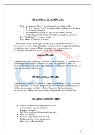 6
TECHNOLOGYCALLY INFLUENCE
• Citigroup works with Cisco systems to capitalize on digital media :
- To help Citigroup identify appropriate intellectual capital to distribute
to clients and employees.
- To help the bank develop the right advance content delivery,
multicasting, and the core networking technology to disseminate it.
Use Technology for e – business model
Early adopter of emerging technology
Technological Factors- technology is continuously changing and in order for
businesses to cope up with the competition and survive in the competitive market new
technologies must be integrated in the businesses. However, acquiring new
technologies requires a huge amount of time, money and effort.
LEGAL FACTORS
- An organization that is planning to establish in a specific country or community, or a
current organization. It must follow the laws, rules and regulations in which the
business is located. There are two types of laws that businesses are very particular and
these are criminal law and civil law.
ENVIRONMENTAL FACTORS
- business often times tackle the benefits that the organization gets as well as the costs
of their operations. The pressure groups are concerned the negative external effects of
the business such as air and water pollution. Aside from the pressure groups
government also aids in protecting the environment through passing legislations.
STRATEGIES OPPORTUNITIES
• Position itself as US leading International bank
• A premier local financial institution
• Focus on technology
• Full fledge platform of highest qualities services
• Innovative products
• Focus on corporate and multinationals
• Banking upon an old and trusted name
• Corporate social responsibility
 