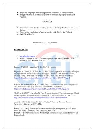 7
• There are very large population potencial customers in some countries.
• The growth rate in Asia Pacific countries is increasing higher and higher
recently.
THREATS
• Economic in Asia Pacific countries are not as developed as United stated and
Europe
• Government regulations of some countries make barrier for Citibank
• SYBER ATTACH
*************************
REFERENCES:
• www.business.com
• Tugher Bansode (P904 ), Sumeet Gupta ( P920), Ashray Surekar ; Urati
Mehta : Vineet Shahade at el 2011 )
Bonner, W. (2007, November 9). The Daily Reckoning.
Boynton, A., Victor, B., & Pine, B. J. (1993). New competitive strategies: challenges
to organizations and information technology - Technical. IBM Systems Journal,
(March 1993), . Retrieved November 12, 2007, from Find Articles Web Site:
http://findarticles.com/p/articles/mi_m0ISJ/is_n1_v32/ai_13667571/pg_2
Carlson, M., & Mitchener, K. J. (March 2005). Branch Banking, Bank Competition,
and Financial Stability (). Retrieved November 12, 2007 from
http://www.federalreserve.gov/pubs/FEDS/2005/200520/200520pap.pdf
Sheffield, C. (2007, November 2). First Tennesse turning ATMs into automated bank
marketing tools. Memphis Business Journal. Retrieved November 12, 2007 from
http://www.bizjournals.com/memphis/stories/2007/11/05/story9.html
Ansoff, I. (1957) ‘Strategies for Diversification’, Harvard Business Review.
September – October (p. 113 – 124).
Barnes, J G. (2001) Secrets of Customer Relationship Management: It's All About
How You Make Them Feel, New York: McGraw-Hill.
Burnett, J. (1998) Introduction to Marketing Communication, London: Prentice Hall
International.
 