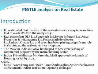 PESTLE analysis on Real Estate
Introduction
 It is estimated that the size of the real estate sector may increase five-
fold to reach USD676 Billion by 2025.
 Real estate firm DLF Ltd,Supertech Ltd,Jaypee infratech Ltd,Ansal
Properties & infrastucture Ltd,Parasvanath developers
Ltd,Unitech,Omaxe Ltd and so on has been playing a significant role
in shaping up the real estate since inception.
 The Make in India initiative has helped to accelerate leasing of
commercial property by the manufacturing sector.
 India’s Prime Minister Mr Narendra Modi approved the launch of
Housing for All by 2022.
Source-
https://www.kpmg.com/IN/en/IssuesAndInsights/ArticlesPublication
s/Documents/Indian-real-estate-Opening-doors.pdf
 