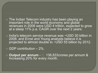    The Indian Telecom industry has been playing an
    important role in the world economy and global
    revenues in 2008 were USD 4 trillion, expected to grow
    at a steep 11% p.a. CAGR over the next 2 years.
   India's telecom service revenue was ~USD 30 billion in
    2008, and Ernst and Young analysts believe it is
    projected to almost double to ~USD 55 billion by 2012.
   GDP contribution – 2%.
   Output per annum - ₹ 136,833crores per annum &
    Increasing 20% for every month.
 