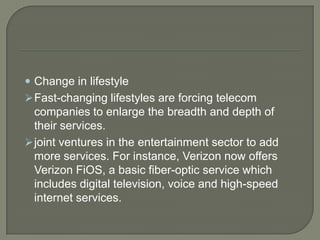  Change in lifestyle
 Fast-changing lifestyles are forcing telecom
  companies to enlarge the breadth and depth of
  their services.
 joint ventures in the entertainment sector to add
  more services. For instance, Verizon now offers
  Verizon FiOS, a basic fiber-optic service which
  includes digital television, voice and high-speed
  internet services.
 
