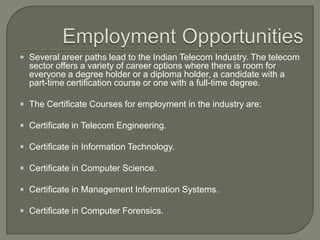  Several areer paths lead to the Indian Telecom Industry. The telecom
  sector offers a variety of career options where there is room for
  everyone a degree holder or a diploma holder, a candidate with a
  part-time certification course or one with a full-time degree.

 The Certificate Courses for employment in the industry are:

 Certificate in Telecom Engineering.

 Certificate in Information Technology.

 Certificate in Computer Science.

 Certificate in Management Information Systems.

 Certificate in Computer Forensics.
 