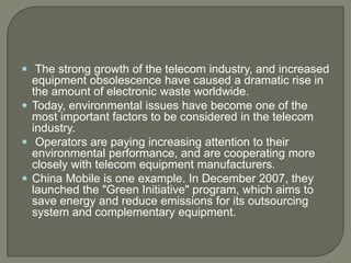  The strong growth of the telecom industry, and increased
  equipment obsolescence have caused a dramatic rise in
  the amount of electronic waste worldwide.
 Today, environmental issues have become one of the
  most important factors to be considered in the telecom
  industry.
 Operators are paying increasing attention to their
  environmental performance, and are cooperating more
  closely with telecom equipment manufacturers.
 China Mobile is one example. In December 2007, they
  launched the "Green Initiative" program, which aims to
  save energy and reduce emissions for its outsourcing
  system and complementary equipment.
 