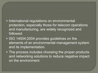  International regulations on environmental
  protection, especially those for telecom operations
  and manufacturing, are widely recognized and
  followed.
 ISO 14004:2004 provides guidelines on the
  elements of an environmental management system
  and its implementation.
 The process includes choosing the proper products
  and networking solutions to reduce negative impact
  on the environment.
 