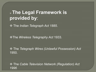 The Legal Framework is
provided by:
 The Indian Telegraph Act 1885.


The Wireless Telegraphy Act 1933.


 The Telegraph Wires (Unlawful Possession) Act
1950.


 The Cable Television Network (Regulation) Act
1996.
 
