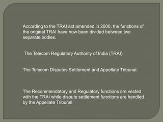According to the TRAI act amended in 2000, the functions of
the original TRAI have now been divided between two
separate bodies.


The Telecom Regulatory Authority of India (TRAI).


The Telecom Disputes Settlement and Appellate Tribunal.



The Recommendatory and Regulatory functions are vested
with the TRAI while dispute settlement functions are handled
by the Appellate Tribunal
 