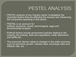    PESTEL analysis of any industry sector investigates the
    important factors that are affecting the industry and influencing
    the companies operating in that sector.
   PESTEL is an acronym for
    political, economic, social, technological, legal and
    environmental analysis.
   Political factors include government policies relating to the
    industry, tax policies, laws and regulations, trade restrictions
    and tariffs etc.
   The economic factors relate to changes in the wider economy
    such as economic growth, interest rates, exchange rates and
    inflation rate, etc.
 