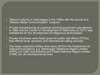    Telecom reforms in India began in the 1980s with the launch of a
    “Mission Better Communication” program.
   Private manufacturing of customer premise equipment was allowed
    in 1984 and the Center for Development of Telematics (C-DOT) was
    established for the development of indigenous technologies.
   Private franchises were freely given for public call offices (PCOs)
    that offered local, domestic and international calling services.
   Two large corporate entities were spun off from the Department of
    Telecommunications, e.g. Mahanagar Telephone Nigam Limited
    (MTNL) for Delhi and Mumbai and Videsh Sanchar Nigam Limited
    (VSNL) for all international services.
 