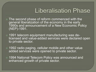    The second phase of reform commenced with the
    general liberalization of the economy in the early
    1990s and announcement of a New Economic Policy
    (NEP)-1991.
   1991 telecom equipment manufacturing was de-
    licensed and value-added services were declared open
    to private sector.
   1992 radio paging, cellular mobile and other value
    added services were opened to private sector.
   1994 National Telecom Policy was announced and
    enhanced growth of private sector.
 