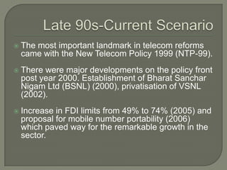    The most important landmark in telecom reforms
    came with the New Telecom Policy 1999 (NTP-99).
   There were major developments on the policy front
    post year 2000. Establishment of Bharat Sanchar
    Nigam Ltd (BSNL) (2000), privatisation of VSNL
    (2002).
   Increase in FDI limits from 49% to 74% (2005) and
    proposal for mobile number portability (2006)
    which paved way for the remarkable growth in the
    sector.
 