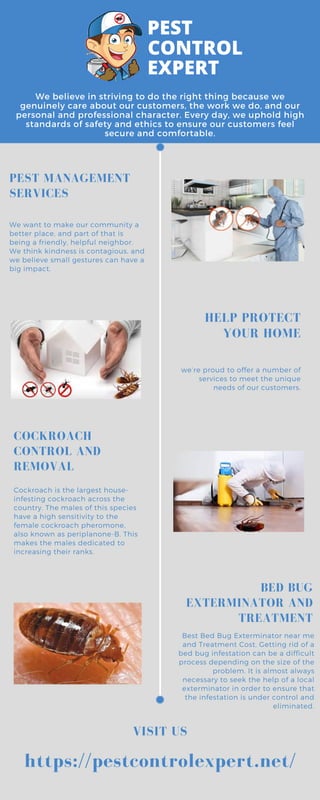 We believe in striving to do the right thing because we
genuinely care about our customers, the work we do, and our
personal and professional character. Every day, we uphold high
standards of safety and ethics to ensure our customers feel
secure and comfortable.
Best Bed Bug Exterminator near me
and Treatment Cost, Getting rid of a
bed bug infestation can be a difficult
process depending on the size of the
problem. It is almost always
necessary to seek the help of a local
exterminator in order to ensure that
the infestation is under control and
eliminated.
PEST MANAGEMENT
SERVICES
COCKROACH
CONTROL AND
REMOVAL
VISIT US
HELP PROTECT
YOUR HOME
BED BUG
EXTERMINATOR AND
TREATMENT
We want to make our community a
better place, and part of that is
being a friendly, helpful neighbor.
We think kindness is contagious, and
we believe small gestures can have a
big impact.
we’re proud to offer a number of
services to meet the unique
needs of our customers.
Cockroach is the largest house-
infesting cockroach across the
country. The males of this species
have a high sensitivity to the
female cockroach pheromone,
also known as periplanone-B. This
makes the males dedicated to
increasing their ranks.
https://pestcontrolexpert.net/
 