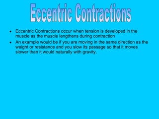 Eccentric Contractions occur when tension is developed in the muscle as the muscle lengthens during contraction  An example would be if you are moving in the same direction as the weight or resistance and you slow its passage so that it moves slower than it would naturally with gravity.  Eccentric Contractions 