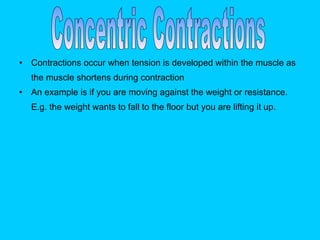 Contractions occur when tension is developed within the muscle as the muscle shortens during contraction   An example is if you are moving against the weight or resistance. E.g. the weight wants to fall to the floor but you are lifting it up.   Concentric Contractions 