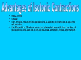 easy to do cheap can imitate movements specific to a sport so overload is easy to administer  the Repetition Maximum can be altered along with the number of repetitions and speed of lift to develop different types of strength   Advantages of Isotonic Contractions 