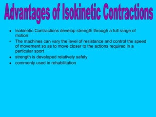 Isokinetic Contractions develop strength through a full range of motion The machines can vary the level of resistance and control the speed of movement so as to move closer to the actions required in a particular sport  strength is developed relatively safely commonly used in rehabilitation Advantages of Isokinetic Contractions 