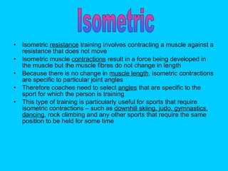 Isometric  resistance  training involves contracting a muscle against a resistance that does not move Isometric muscle  contractions  result in a force being developed in the muscle but the muscle fibres do not change in length Because there is no change in  muscle length , isometric contractions are specific to particular joint angles Therefore coaches need to select  angles  that are specific to the sport for which the person is training  This type of training is particularly useful for sports that require isometric contractions – such as  downhill skiing, judo, gymnastics, dancing , rock climbing and any other sports that require the same position to be held for some time  Isometric 