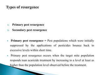 1) Primary pest resurgence
2) Secondary pest resurgence
 Primary pest resurgence = Pest populations which were initially
suppressed by the applications of pesticides bounce back to
excessive levels within short time.
 Primary pest resurgence occurs when the target mite population
responds toan acaricide treatment by increasing to a level at least as
higher than the population level observed before the treatment.
 