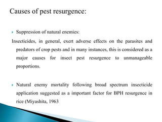  Suppression of natural enemies:
Insecticides, in general, exert adverse effects on the parasites and
predators of crop pests and in many instances, this is considered as a
major causes for insect pest resurgence to unmanageable
proportions.
 Natural enemy mortality following broad spectrum insecticide
application suggested as a important factor for BPH resurgence in
rice (Miyashita, 1963
 
