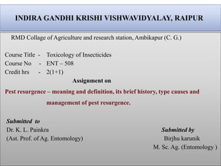 RMD Collage of Agriculture and research station, Ambikapur (C. G.)
Course Title - Toxicology of Insecticides
Course No - ENT – 508
Credit hrs - 2(1+1)
Assignment on
Pest resurgence – meaning and definition, its brief history, type causes and
management of pest resurgence.
Submitted to
Dr. K. L. Painkra Submitted by
(Ast. Prof. of Ag. Entomology) Birjhu karunik
M. Sc. Ag. (Entomology )
 