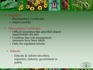 • Document
– Phytosanitary Certificates
– Import permits
• Phytosanitary Certificates
– Official assurance that specified import
requirements are met
– Confirms that risk management
measures have been taken
– Only for regulated articles
• Educate
– Educate & inform travellers,
importers, industry, government or
public
 
