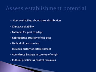 - Host availability, abundance, distribution
- Climatic suitability
- Potential for pest to adapt
- Reproductive strategy of the pest
- Method of pest survival
- Previous history of establishment
- Abundance & range in country of origin
- Cultural practices & control measures
 