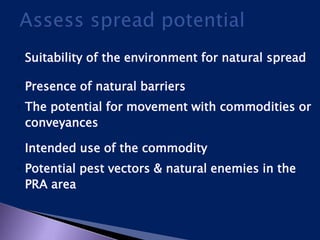 ◦ Suitability of the environment for natural spread
◦ Presence of natural barriers
◦ The potential for movement with commodities or
conveyances
◦ Intended use of the commodity
◦ Potential pest vectors & natural enemies in the
PRA area
 