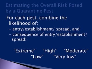 For each pest, combine the
likelihood of:
- entry/establishment/ spread, and
- consequence of entry/establishment/
spread:
“Extreme” “High” “Moderate”
“Low” “Very low”
 