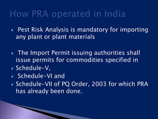  Pest Risk Analysis is mandatory for importing
any plant or plant materials
 The Import Permit issuing authorities shall
issue permits for commodities specified in
 Schedule-V,
 Schedule-VI and
 Schedule-VII of PQ Order, 2003 for which PRA
has already been done.
 