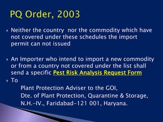  Neither the country nor the commodity which have
not covered under these schedules the import
permit can not issued
 An Importer who intend to import a new commodity
or from a country not covered under the list shall
send a specific Pest Risk Analysis Request Form
 To
Plant Protection Adviser to the GOI,
Dte. of Plant Protection, Quarantine & Storage,
N.H.-IV., Faridabad-121 001, Haryana.
 